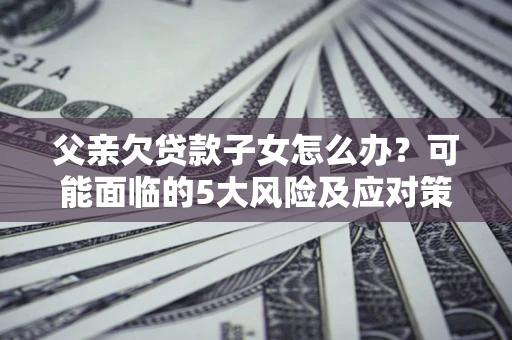 济南父亲欠贷款子女怎么办?可能面临的5大风险及应对策略 济南父亲欠贷款子女怎么办?可能面临的5大风险及应对策略