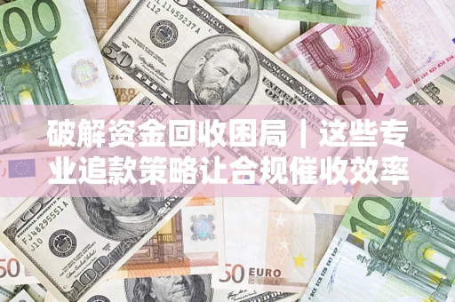 济南破解资金回收困局｜这些专业追款策略让合规催收效率翻倍