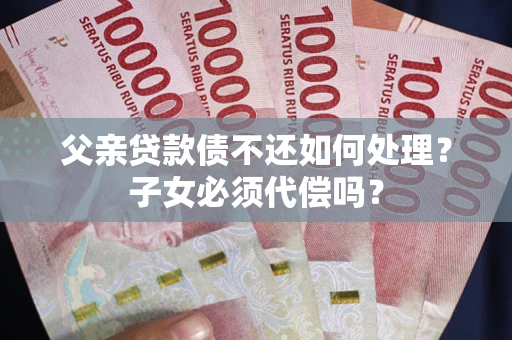 济南父亲贷款债不还如何处理？子女必须代偿吗？
