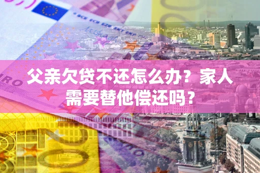 济南父亲欠贷不还怎么办？家人需要替他偿还吗？