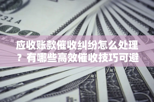济南应收账款催收纠纷怎么处理？有哪些高效催收技巧可避免坏账？
